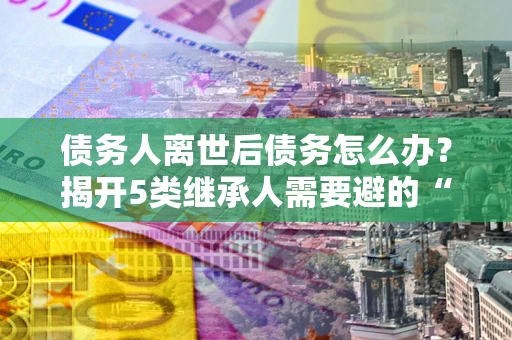 武汉债务人离世后债务怎么办？揭开5类继承人需要避的“坑”
