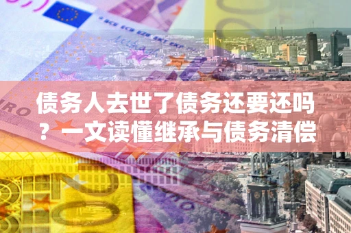 武汉债务人去世了债务还要还吗？一文读懂继承与债务清偿