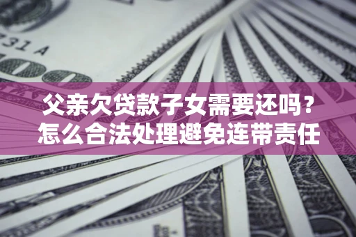 武汉父亲欠贷款子女需要还吗？怎么合法处理避免连带责任？