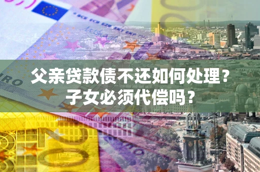 武汉父亲贷款债不还如何处理？子女必须代偿吗？