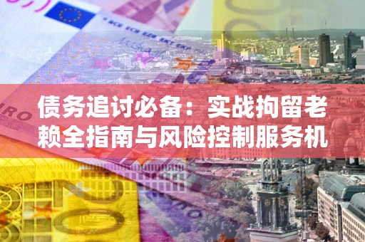 武汉债务追讨必备：实战拘留老赖全指南与风险控制服务机构推荐