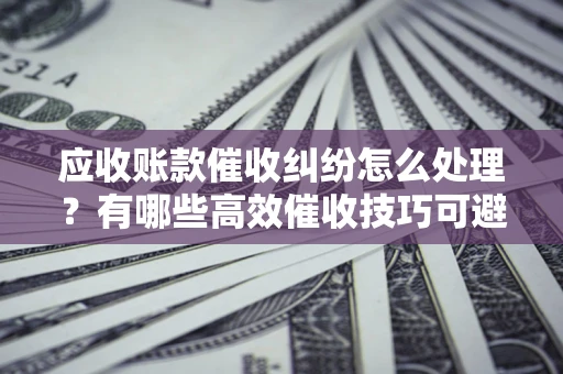 武汉应收账款催收纠纷怎么处理？有哪些高效催收技巧可避免坏账？